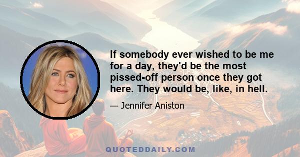 If somebody ever wished to be me for a day, they'd be the most pissed-off person once they got here. They would be, like, in hell.