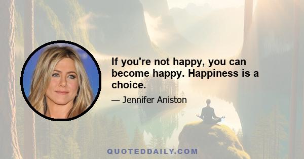 If you're not happy, you can become happy. Happiness is a choice.