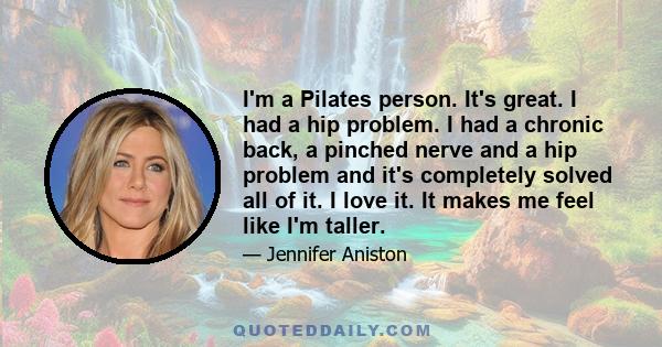 I'm a Pilates person. It's great. I had a hip problem. I had a chronic back, a pinched nerve and a hip problem and it's completely solved all of it. I love it. It makes me feel like I'm taller.