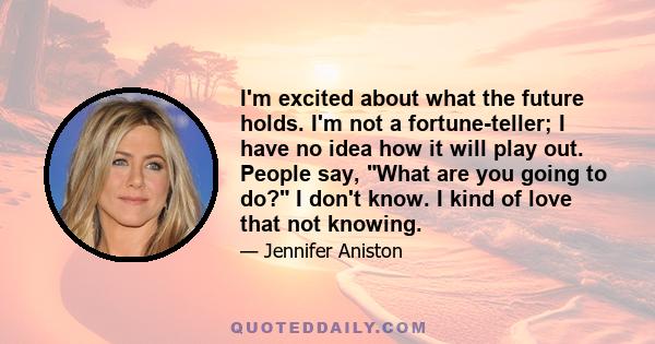 I'm excited about what the future holds. I'm not a fortune-teller; I have no idea how it will play out. People say, What are you going to do? I don't know. I kind of love that not knowing.