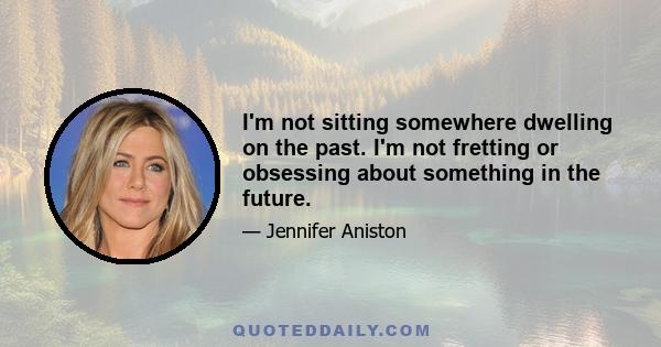 I'm not sitting somewhere dwelling on the past. I'm not fretting or obsessing about something in the future.