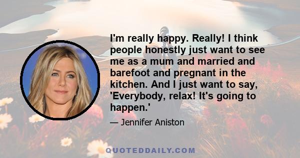 I'm really happy. Really! I think people honestly just want to see me as a mum and married and barefoot and pregnant in the kitchen. And I just want to say, 'Everybody, relax! It's going to happen.'