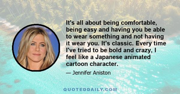 It's all about being comfortable, being easy and having you be able to wear something and not having it wear you. It's classic. Every time I've tried to be bold and crazy, I feel like a Japanese animated cartoon