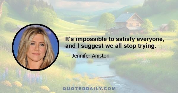 It's impossible to satisfy everyone, and I suggest we all stop trying.