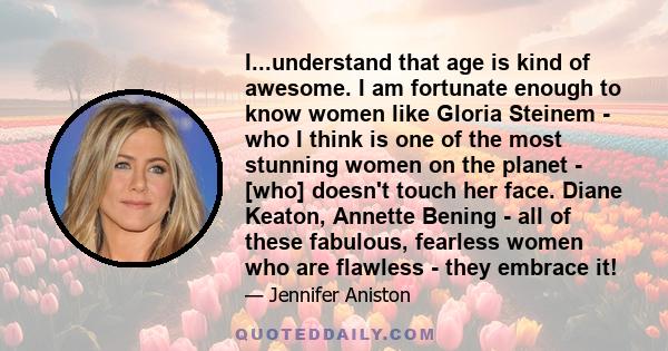 I...understand that age is kind of awesome. I am fortunate enough to know women like Gloria Steinem - who I think is one of the most stunning women on the planet - [who] doesn't touch her face. Diane Keaton, Annette