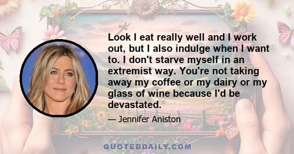 Look I eat really well and I work out, but I also indulge when I want to. I don't starve myself in an extremist way. You're not taking away my coffee or my dairy or my glass of wine because I'd be devastated.