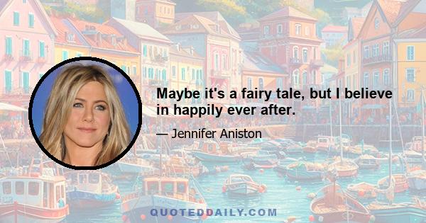 Maybe it's a fairy tale, but I believe in happily ever after.