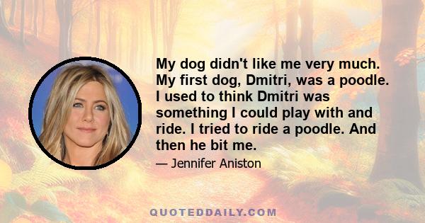 My dog didn't like me very much. My first dog, Dmitri, was a poodle. I used to think Dmitri was something I could play with and ride. I tried to ride a poodle. And then he bit me.