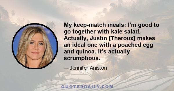 My keep-match meals: I'm good to go together with kale salad. Actually, Justin [Theroux] makes an ideal one with a poached egg and quinoa. It's actually scrumptious.