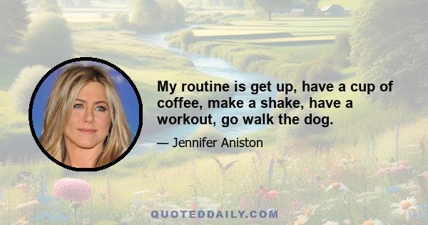 My routine is get up, have a cup of coffee, make a shake, have a workout, go walk the dog.