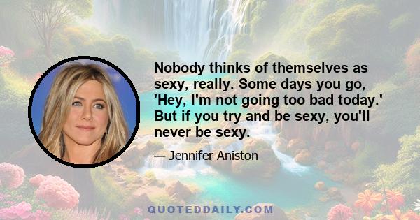 Nobody thinks of themselves as sexy, really. Some days you go, 'Hey, I'm not going too bad today.' But if you try and be sexy, you'll never be sexy.