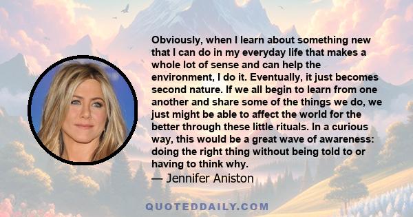 Obviously, when I learn about something new that I can do in my everyday life that makes a whole lot of sense and can help the environment, I do it. Eventually, it just becomes second nature. If we all begin to learn