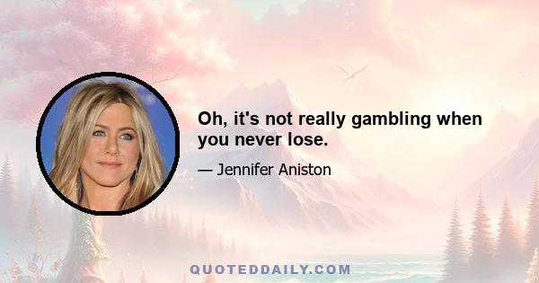 Oh, it's not really gambling when you never lose.