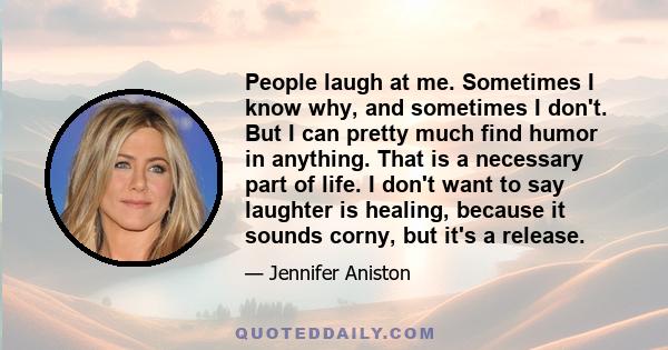 People laugh at me. Sometimes I know why, and sometimes I don't. But I can pretty much find humor in anything. That is a necessary part of life. I don't want to say laughter is healing, because it sounds corny, but it's 