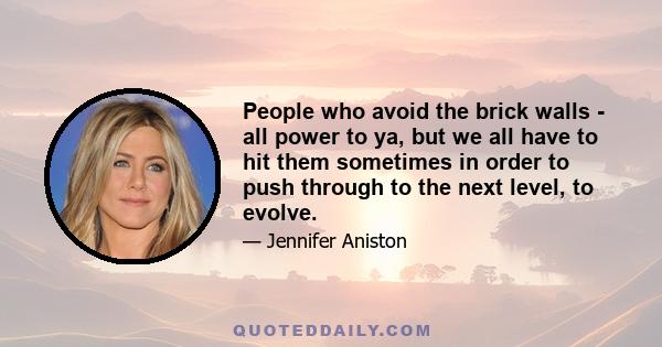 People who avoid the brick walls - all power to ya, but we all have to hit them sometimes in order to push through to the next level, to evolve.