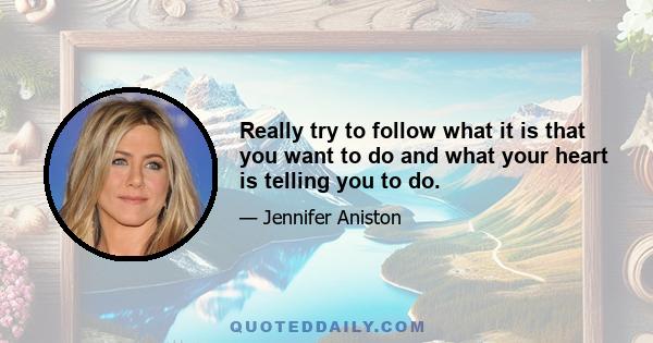 Really try to follow what it is that you want to do and what your heart is telling you to do.