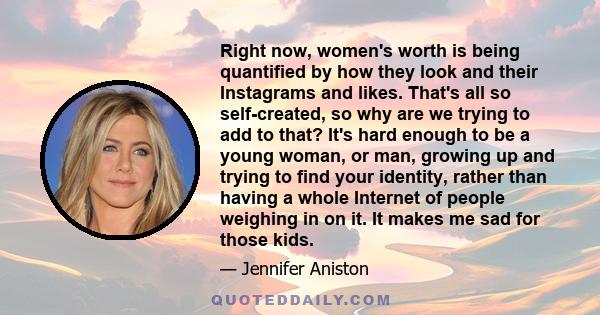 Right now, women's worth is being quantified by how they look and their Instagrams and likes. That's all so self-created, so why are we trying to add to that? It's hard enough to be a young woman, or man, growing up and 