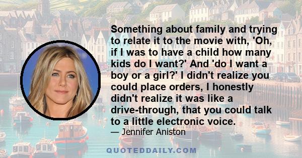 Something about family and trying to relate it to the movie with, 'Oh, if I was to have a child how many kids do I want?' And 'do I want a boy or a girl?' I didn't realize you could place orders, I honestly didn't