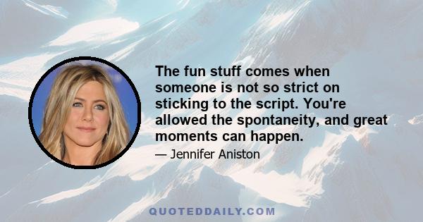 The fun stuff comes when someone is not so strict on sticking to the script. You're allowed the spontaneity, and great moments can happen.