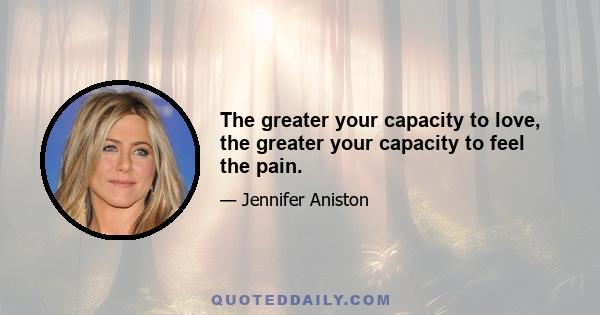 The greater your capacity to love, the greater your capacity to feel the pain.