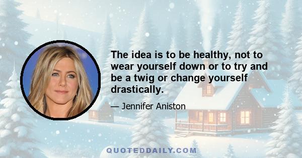 The idea is to be healthy, not to wear yourself down or to try and be a twig or change yourself drastically.