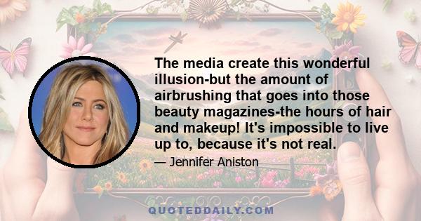 The media create this wonderful illusion-but the amount of airbrushing that goes into those beauty magazines-the hours of hair and makeup! It's impossible to live up to, because it's not real.