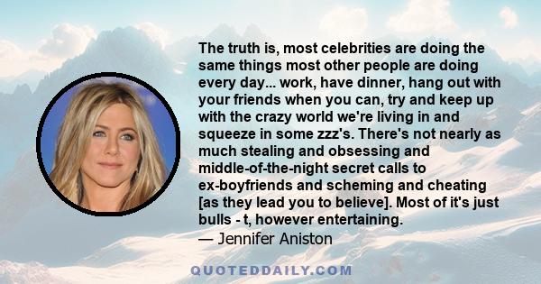 The truth is, most celebrities are doing the same things most other people are doing every day... work, have dinner, hang out with your friends when you can, try and keep up with the crazy world we're living in and