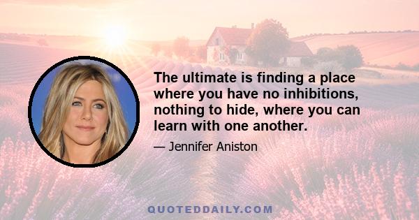 The ultimate is finding a place where you have no inhibitions, nothing to hide, where you can learn with one another.