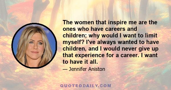 The women that inspire me are the ones who have careers and children; why would I want to limit myself? I've always wanted to have children, and I would never give up that experience for a career. I want to have it all.