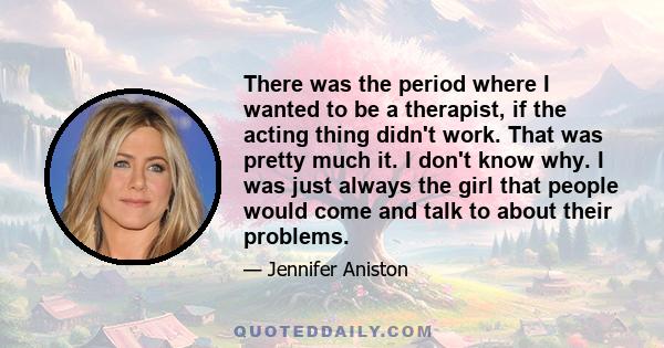 There was the period where I wanted to be a therapist, if the acting thing didn't work. That was pretty much it. I don't know why. I was just always the girl that people would come and talk to about their problems.