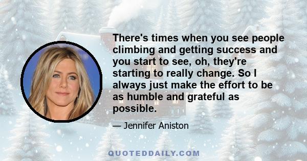 There's times when you see people climbing and getting success and you start to see, oh, they're starting to really change. So I always just make the effort to be as humble and grateful as possible.