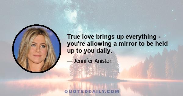 True love brings up everything - you're allowing a mirror to be held up to you daily.