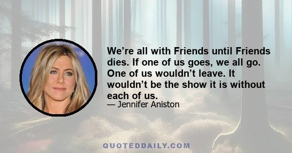 We’re all with Friends until Friends dies. If one of us goes, we all go. One of us wouldn’t leave. It wouldn’t be the show it is without each of us.