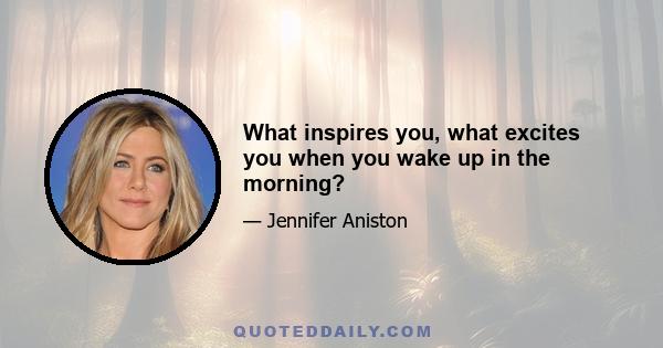 What inspires you, what excites you when you wake up in the morning?