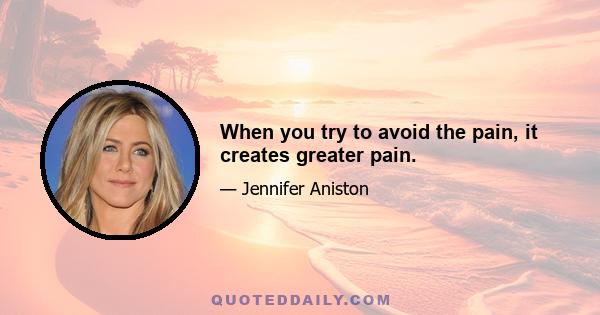 When you try to avoid the pain, it creates greater pain.