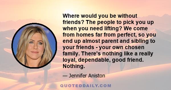 Where would you be without friends? The people to pick you up when you need lifting? We come from homes far from perfect, so you end up almost parent and sibling to your friends - your own chosen family. There's nothing 