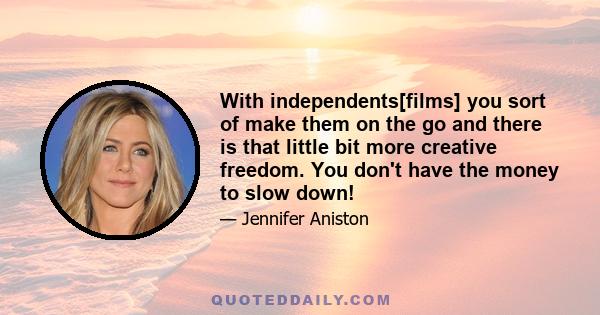 With independents[films] you sort of make them on the go and there is that little bit more creative freedom. You don't have the money to slow down!