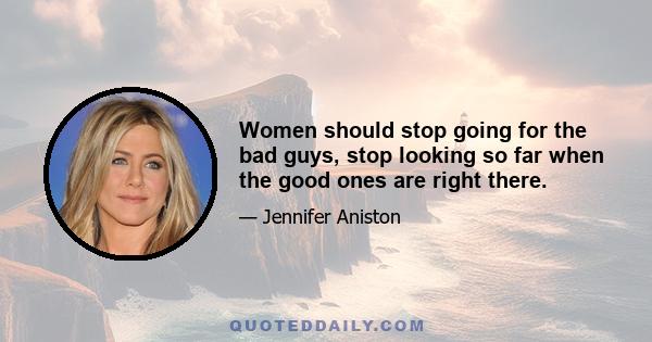 Women should stop going for the bad guys, stop looking so far when the good ones are right there.