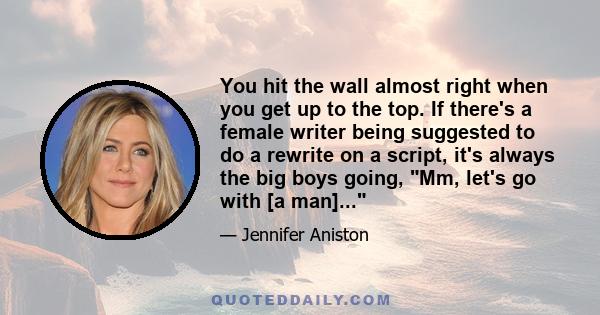 You hit the wall almost right when you get up to the top. If there's a female writer being suggested to do a rewrite on a script, it's always the big boys going, Mm, let's go with [a man]...