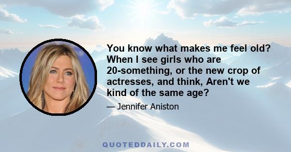 You know what makes me feel old? When I see girls who are 20-something, or the new crop of actresses, and I think, Aren't we kind of the same age? You lose perspective. Or being offered the part of a woman with a