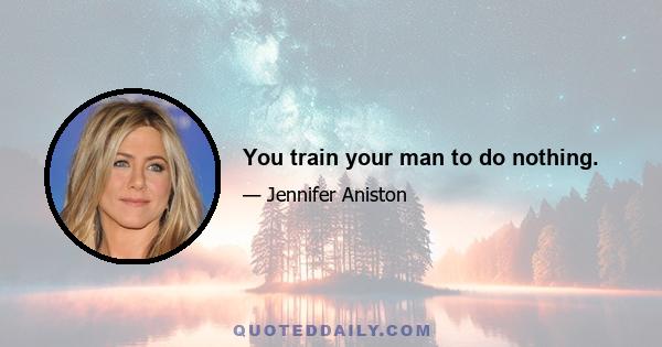 You train your man to do nothing.