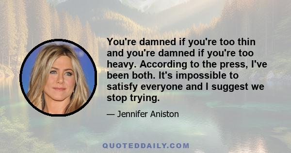 You're damned if you're too thin and you're damned if you're too heavy. According to the press, I've been both. It's impossible to satisfy everyone and I suggest we stop trying.