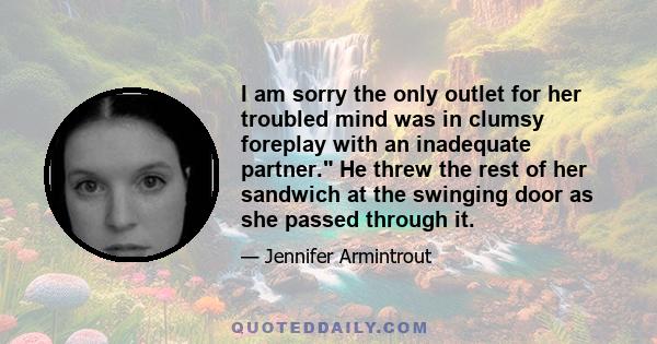 I am sorry the only outlet for her troubled mind was in clumsy foreplay with an inadequate partner. He threw the rest of her sandwich at the swinging door as she passed through it.