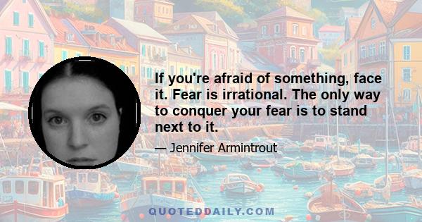 If you're afraid of something, face it. Fear is irrational. The only way to conquer your fear is to stand next to it.