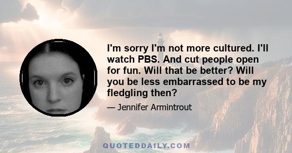 I'm sorry I'm not more cultured. I'll watch PBS. And cut people open for fun. Will that be better? Will you be less embarrassed to be my fledgling then?