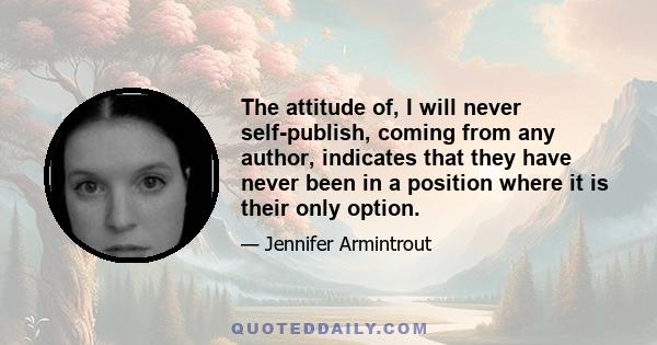 The attitude of, I will never self-publish, coming from any author, indicates that they have never been in a position where it is their only option.