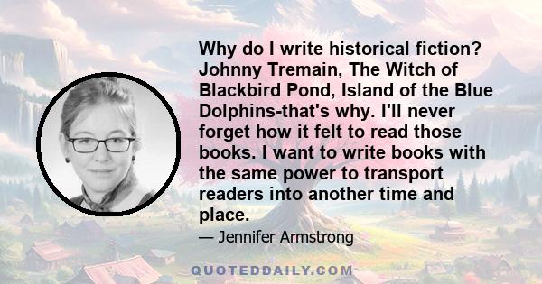 Why do I write historical fiction? Johnny Tremain, The Witch of Blackbird Pond, Island of the Blue Dolphins-that's why. I'll never forget how it felt to read those books. I want to write books with the same power to