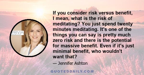 If you consider risk versus benefit, I mean, what is the risk of meditating? You just spend twenty minutes meditating. It's one of the things you can say is pretty much zero risk and there is the potential for massive