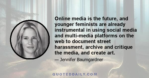 Online media is the future, and younger feminists are already instrumental in using social media and multi-media platforms on the web to document street harassment, archive and critique the media, and create art.