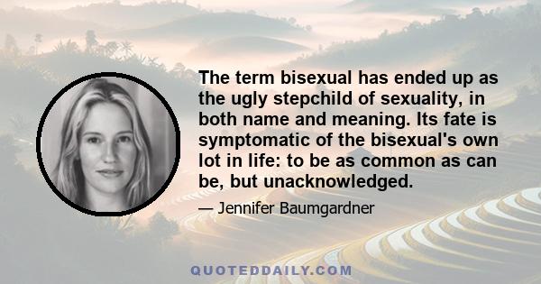 The term bisexual has ended up as the ugly stepchild of sexuality, in both name and meaning. Its fate is symptomatic of the bisexual's own lot in life: to be as common as can be, but unacknowledged.